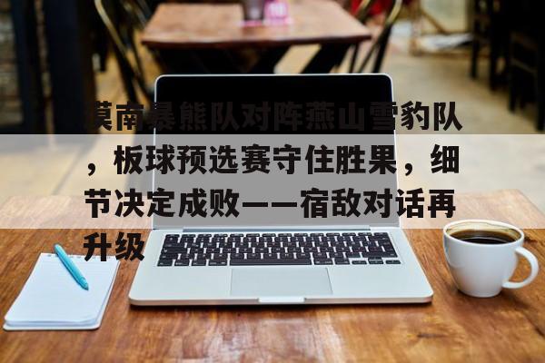 关于漠南暴熊队对阵燕山雪豹队，板球预选赛守住胜果，细节决定成败——宿敌对话再升级的信息-壹号官网