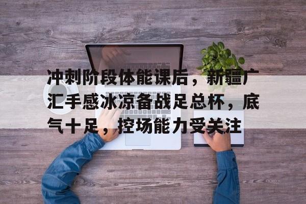  冲刺阶段体能课后，新疆广汇手感冰凉备战足总杯，底气十足，控场能力受关注-壹号网站
